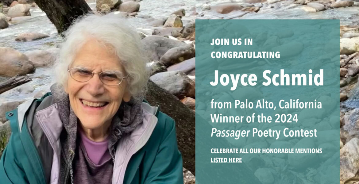 Portrait of Joyce Schmid sitting near a creek. Text reads: Join us in congratulating Joyce Schmid from Palo Alto, California, Winner of the 2024 Passager Poetry Contest. CELEBRATE ALL OUR HONORABLE MENTIONS LISTED HERE